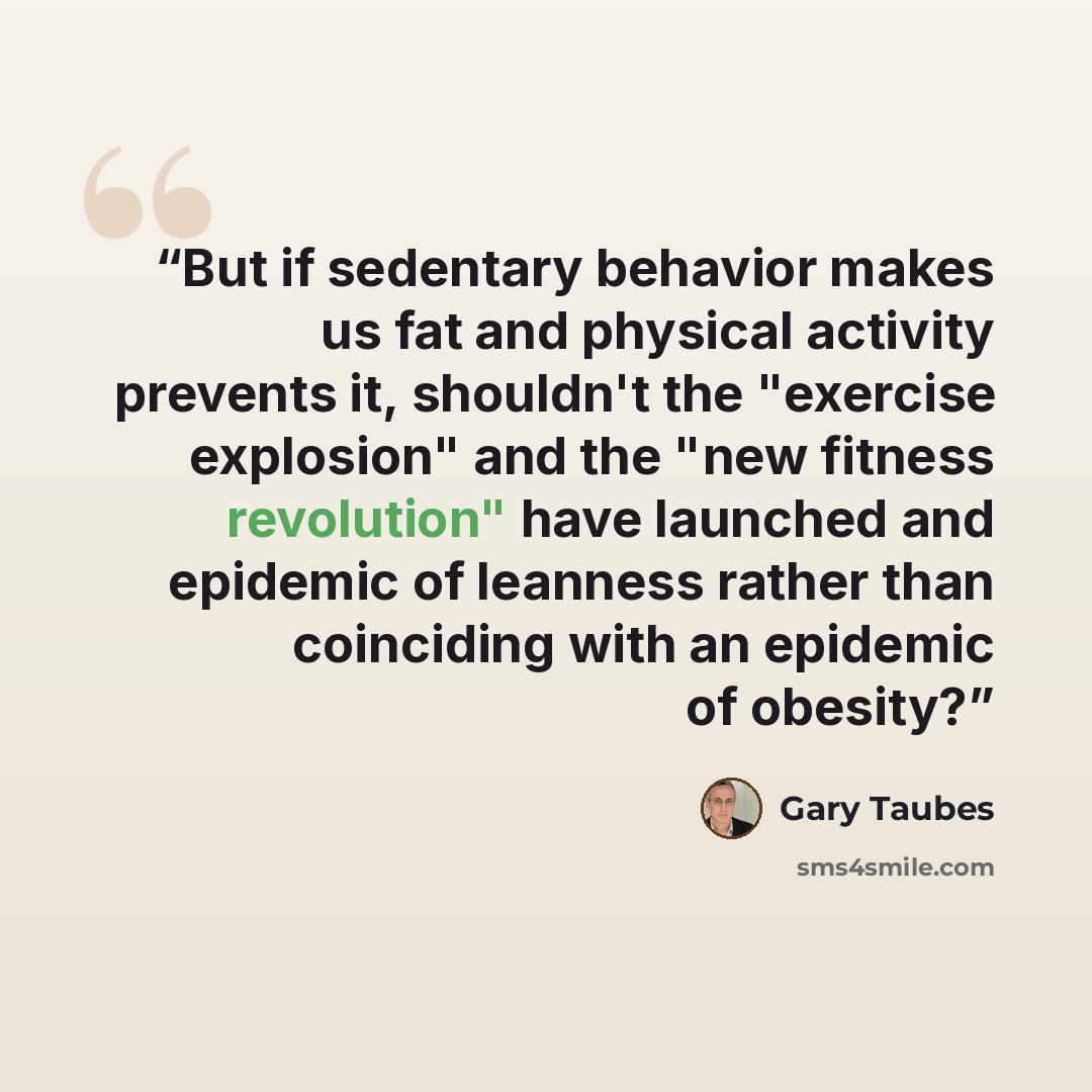 “But if sedentary behavior makes us fat and physical activity prevents it, shouldn't the "exercise explosion" and the "new fitness revolution" have launched and epidemic of leanness rather than coinciding with an epidemic of obesity?” quote by Gary Taubes