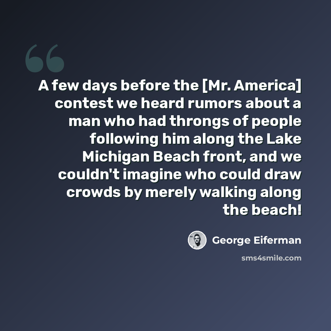 “A few days before the [Mr. America] contest we heard rumors about a man who had throngs of people following him along the Lake Michigan Beach front, and we couldn't imagine who could draw crowds by merely walking along the beach!” quote by George Eiferman