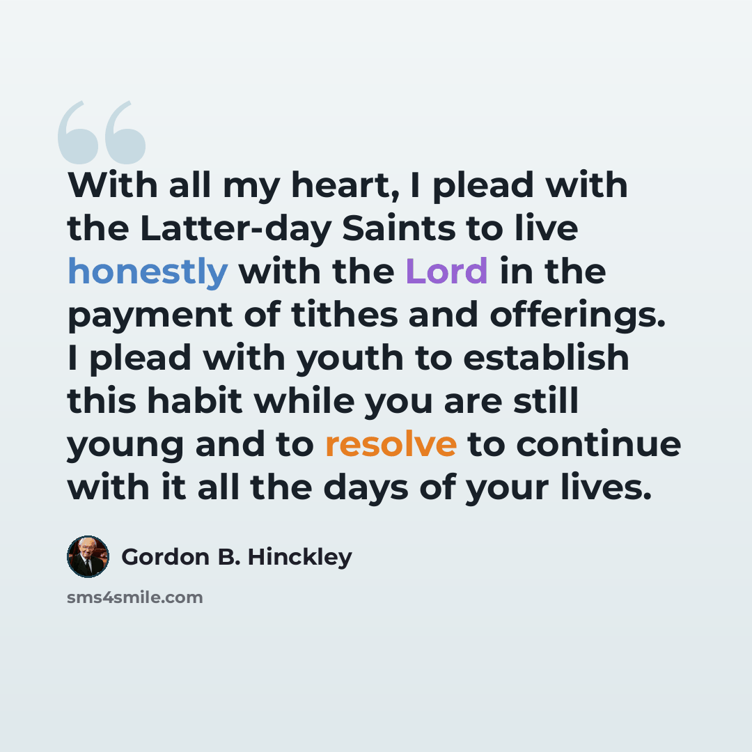 “With all my heart, I plead with the Latter-day Saints to live honestly with the Lord in the payment of tithes and offerings. I plead with youth to establish this habit while you are still young and to resolve to continue with it all the days of your lives.” quote by Gordon B. Hinckley