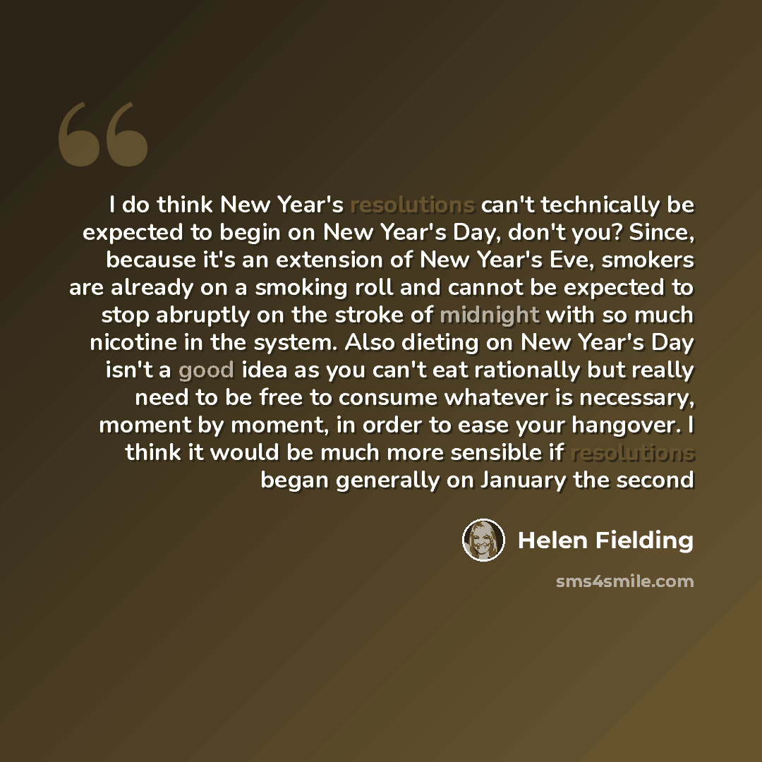 “I do think New Year's resolutions can't technically be expected to begin on New Year's Day, don't you? Since, because it's an extension of New Year's Eve, smokers are already on a smoking roll and cannot be expected to stop abruptly on the stroke of midnight with so much nicotine in the system…” quote by Helen Fielding