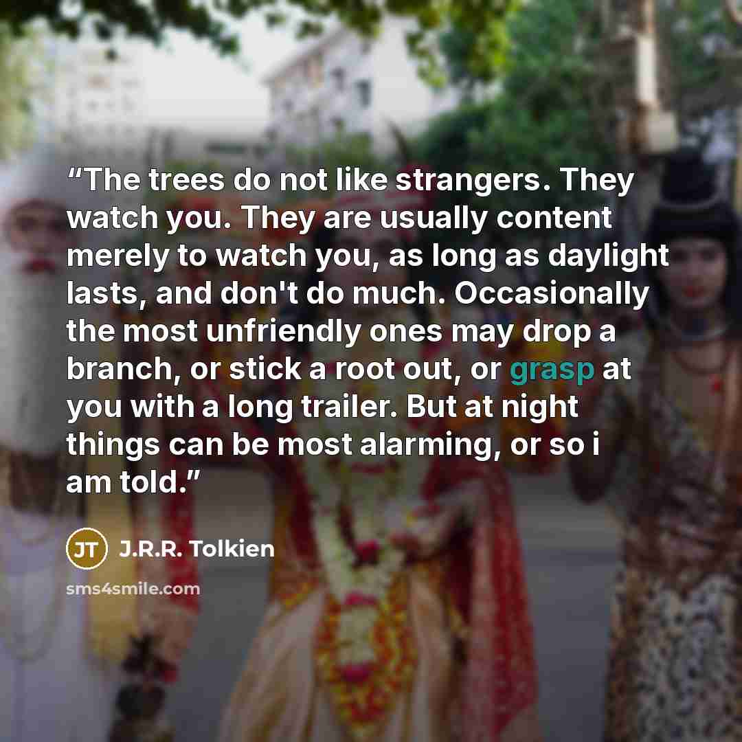 “The trees do not like strangers. They watch you. They are usually content merely to watch you, as long as daylight lasts, and don't do much. Occasionally the most unfriendly ones may drop a branch, or stick a root out, or grasp at you with a long trailer. But at night things can be most alarming…” quote by J.R.R. Tolkien