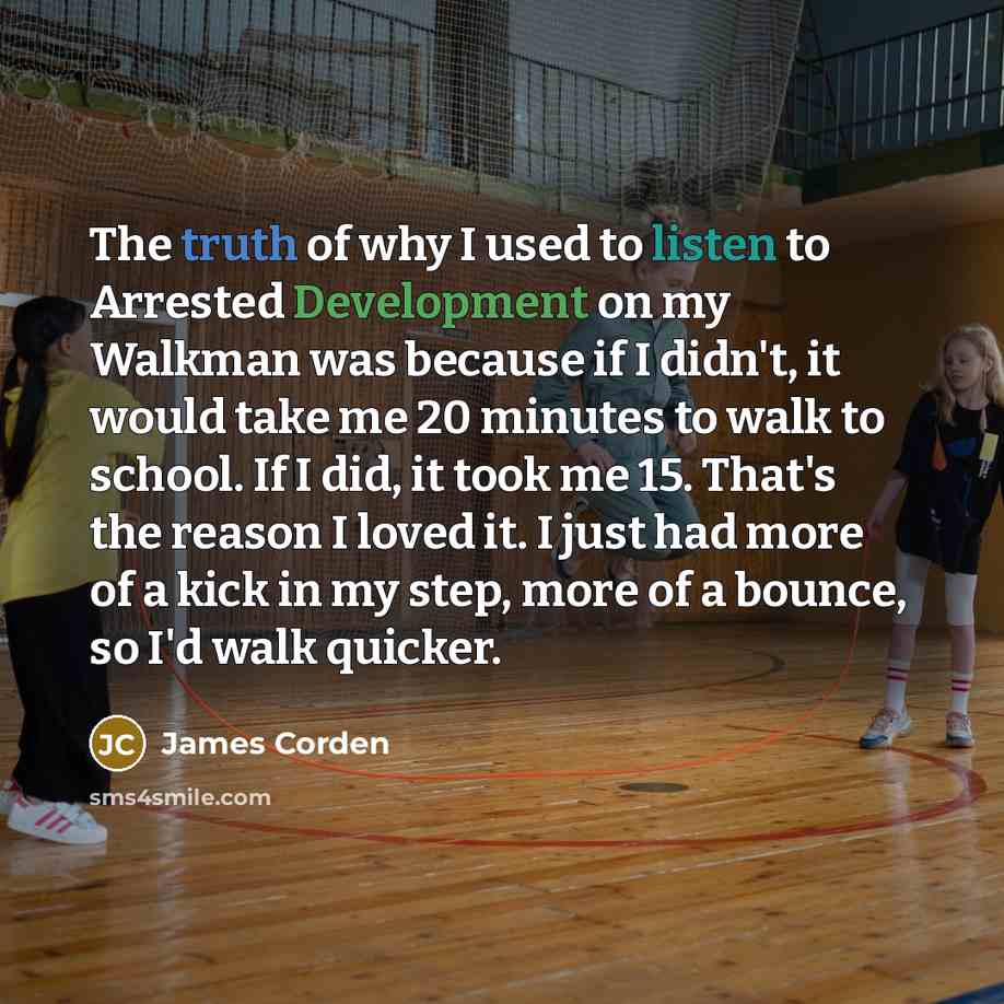 “The truth of why I used to listen to Arrested Development on my Walkman was because if I didn't, it would take me 20 minutes to walk to school. If I did, it took me 15. That's the reason I loved it. I just had more of a kick in my step, more of a bounce, so I'd walk quicker.” quote by James Corden