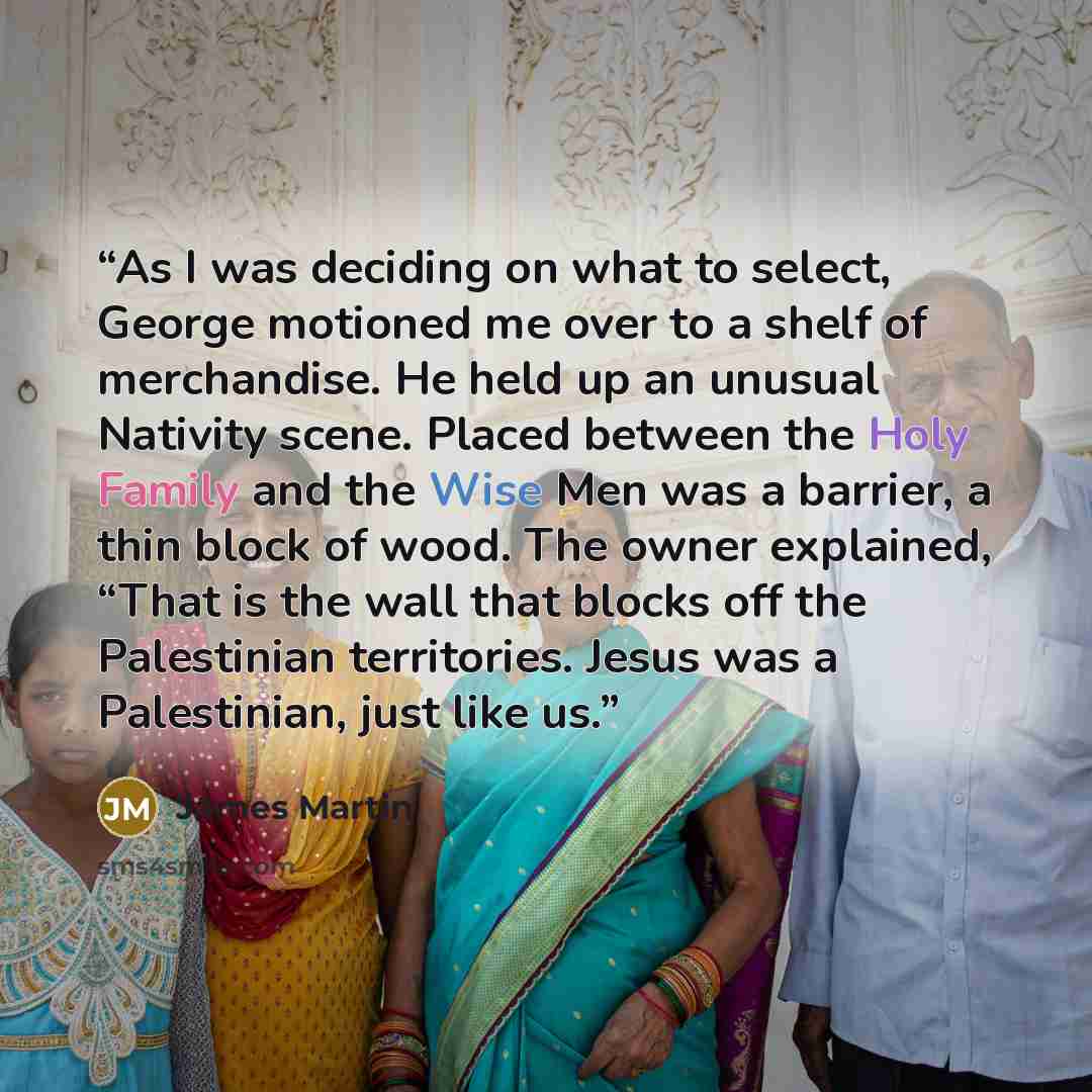 “As I was deciding on what to select, George motioned me over to a shelf of merchandise. He held up an unusual Nativity scene. Placed between the Holy Family and the Wise Men was a barrier, a thin block of wood. The owner explained, “That is the wall that blocks off the Palestinian territories…” quote by James Martin