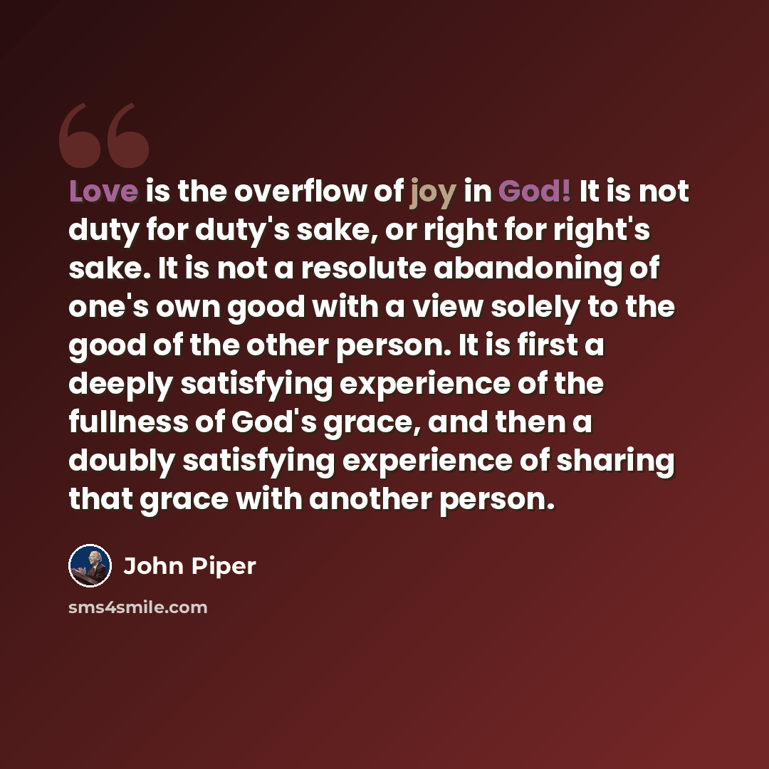 “Love is the overflow of joy in God! It is not duty for duty's sake, or right for right's sake. It is not a resolute abandoning of one's own good with a view solely to the good of the other person. It is first a deeply satisfying experience of the fullness of God's grace, and then a doubly…” quote by John Piper