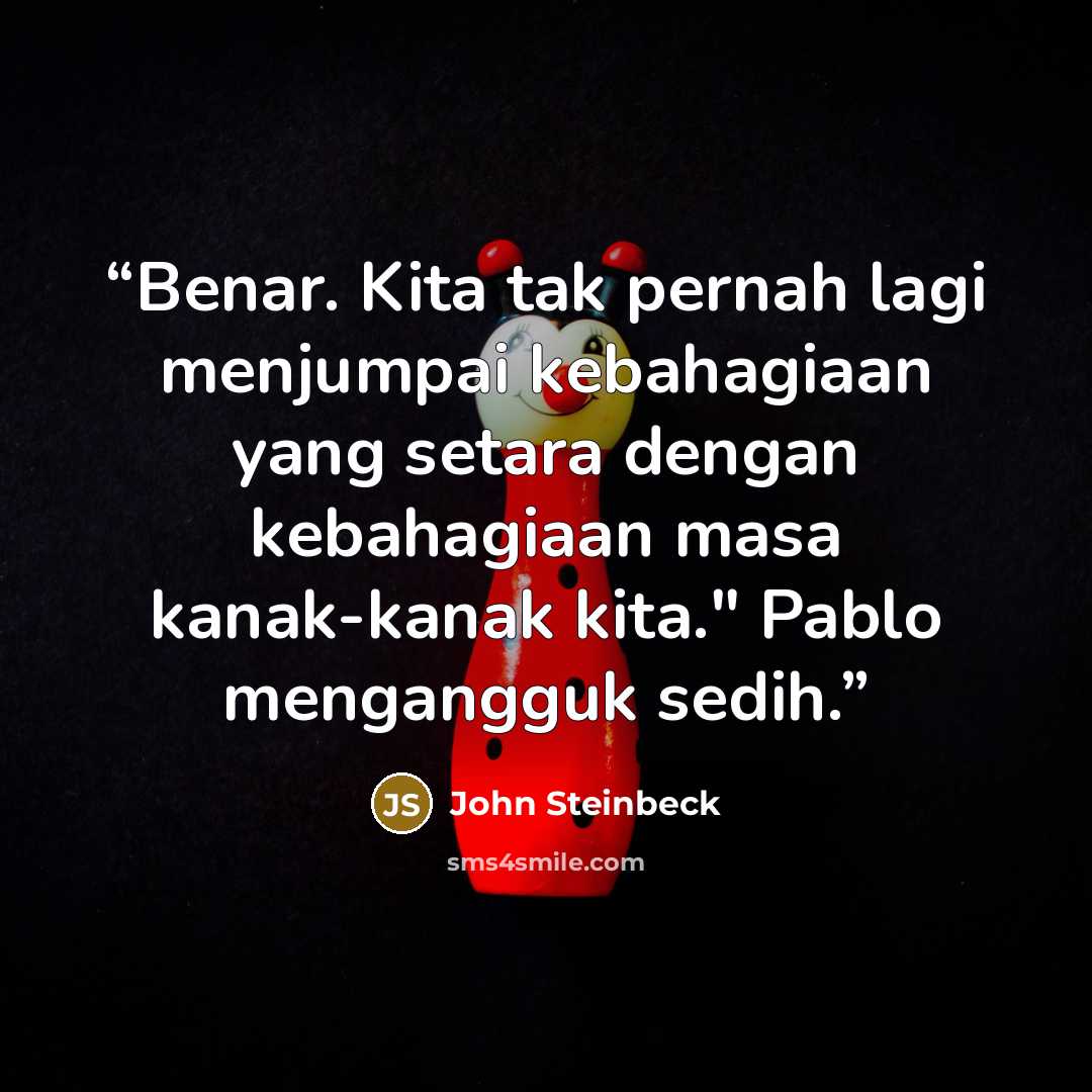 “Benar. Kita tak pernah lagi menjumpai kebahagiaan yang setara dengan kebahagiaan masa kanak-kanak kita." Pablo mengangguk sedih.” quote by John Steinbeck