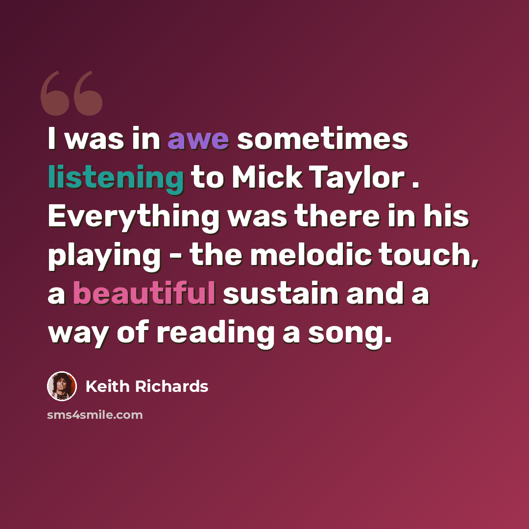 “I was in awe sometimes listening to Mick Taylor . Everything was there in his playing - the melodic touch, a beautiful sustain and a way of reading a song.” quote by Keith Richards