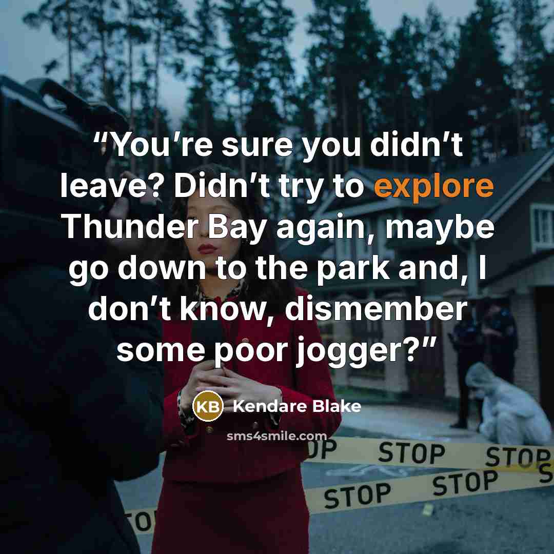 “You’re sure you didn’t leave? Didn’t try to explore Thunder Bay again, maybe go down to the park and, I don’t know, dismember some poor jogger?” quote by Kendare Blake