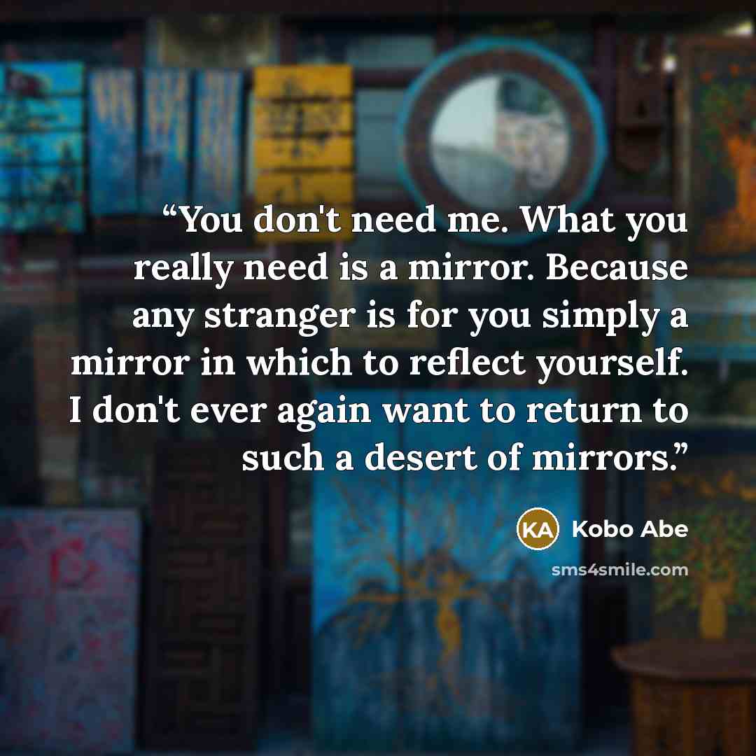 “You don't need me. What you really need is a mirror. Because any stranger is for you simply a mirror in which to reflect yourself. I don't ever again want to return to such a desert of mirrors.” quote by Kōbō Abe