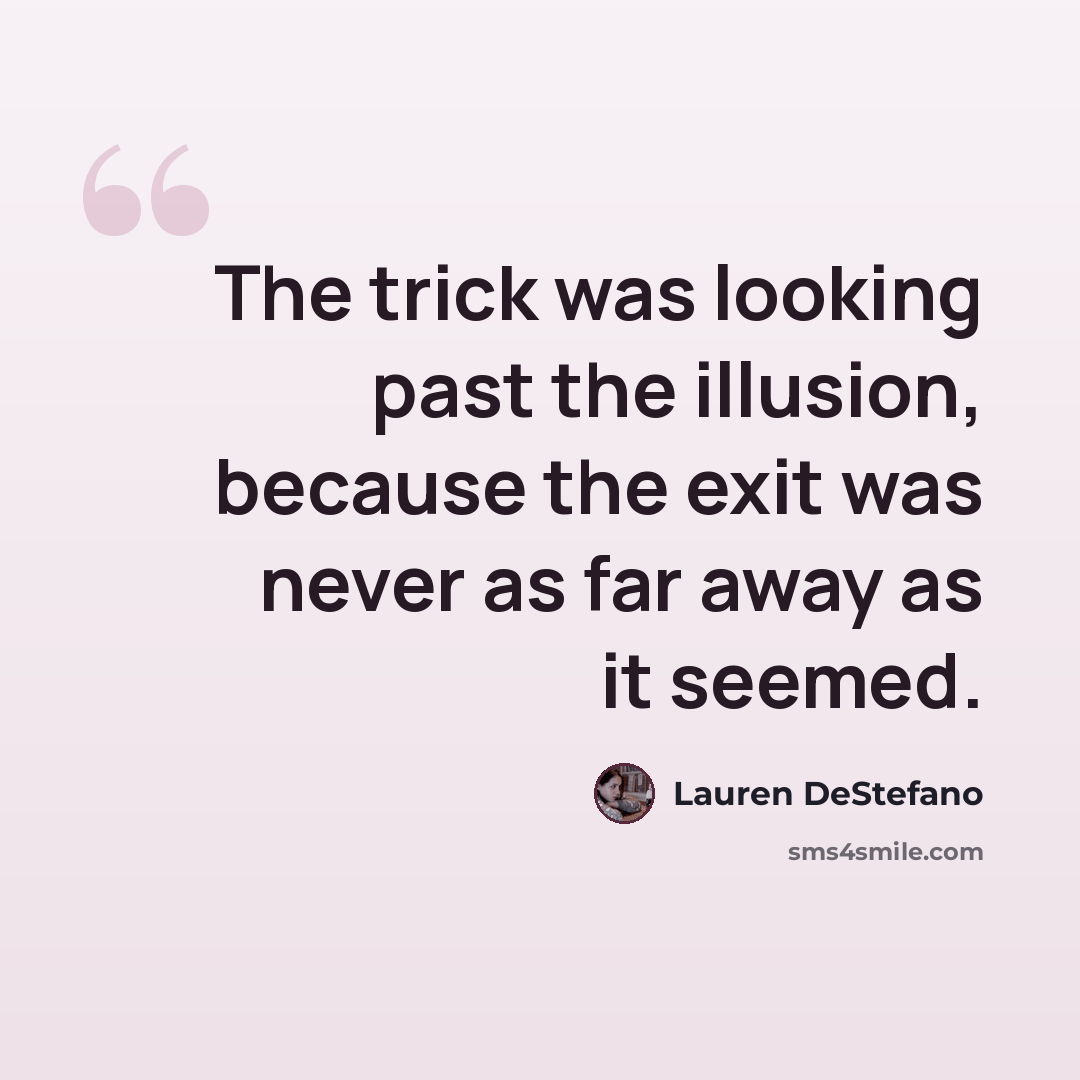 “The trick was looking past the illusion, because the exit was never as far away as it seemed.” quote by Lauren DeStefano