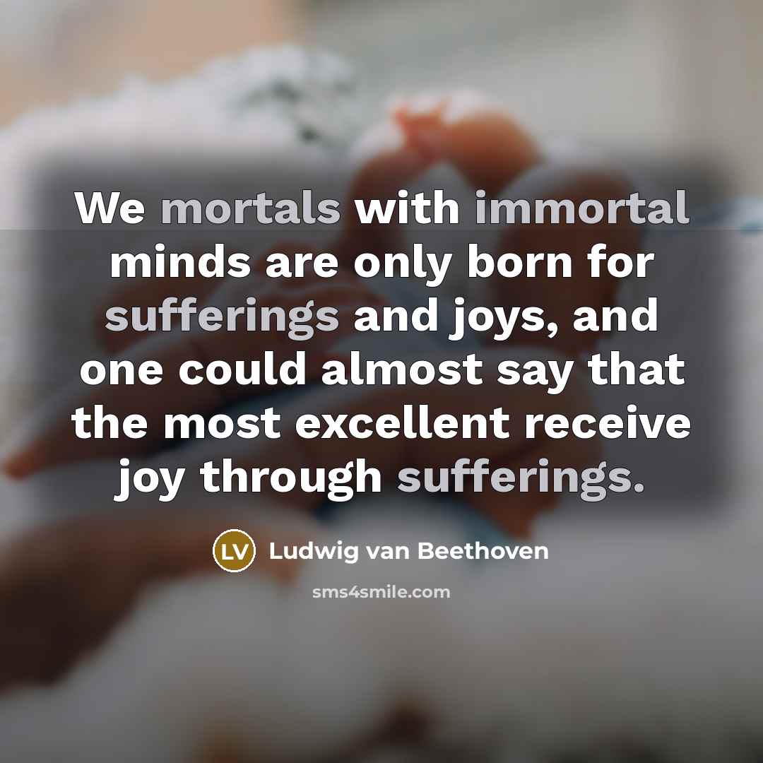 “We mortals with immortal minds are only born for sufferings and joys, and one could almost say that the most excellent receive joy through sufferings.” quote by Ludwig van Beethoven