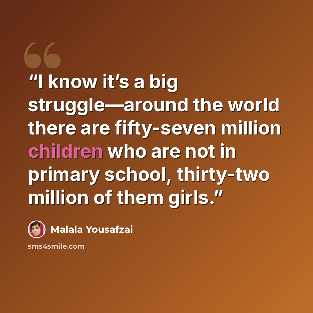 “I know it’s a big struggle—around the world there are fifty-seven million children who are not in primary school, thirty-two million of them girls.” quote by Malala Yousafzai