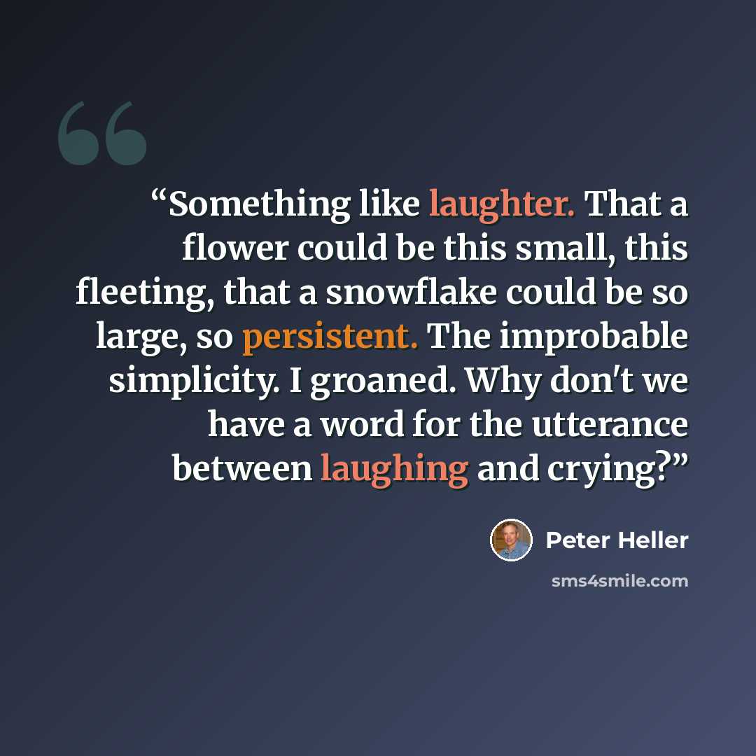 “Something like laughter. That a flower could be this small, this fleeting, that a snowflake could be so large, so persistent. The improbable simplicity. I groaned. Why don't we have a word for the utterance between laughing and crying?” quote by Peter Heller