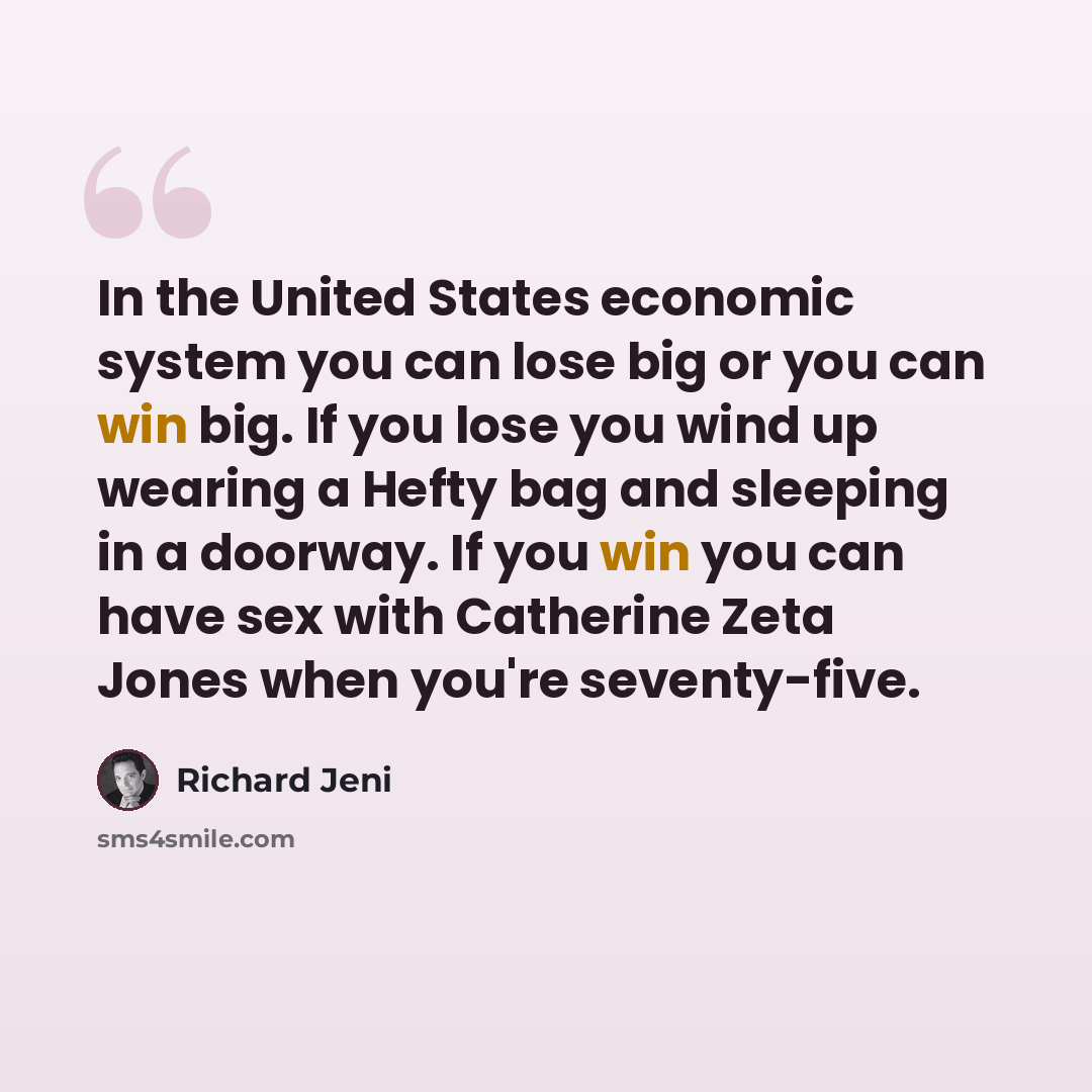 “In the United States economic system you can lose big or you can win big. If you lose you wind up wearing a Hefty bag and sleeping in a doorway. If you win you can have sex with Catherine Zeta Jones when you're seventy-five.” quote by Richard Jeni