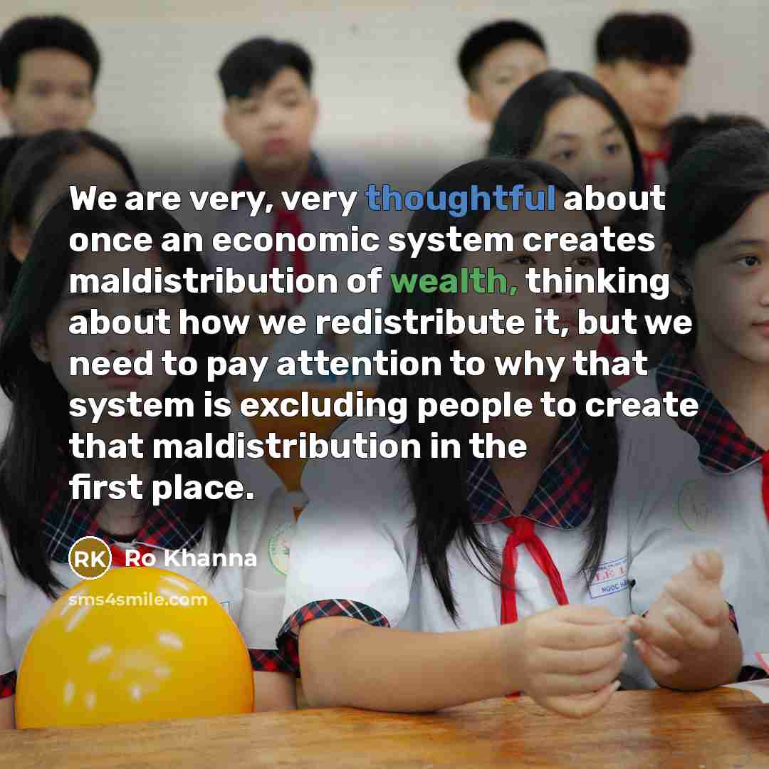 “We are very, very thoughtful about once an economic system creates maldistribution of wealth, thinking about how we redistribute it, but we need to pay attention to why that system is excluding people to create that maldistribution in the first place.” quote by Ro Khanna