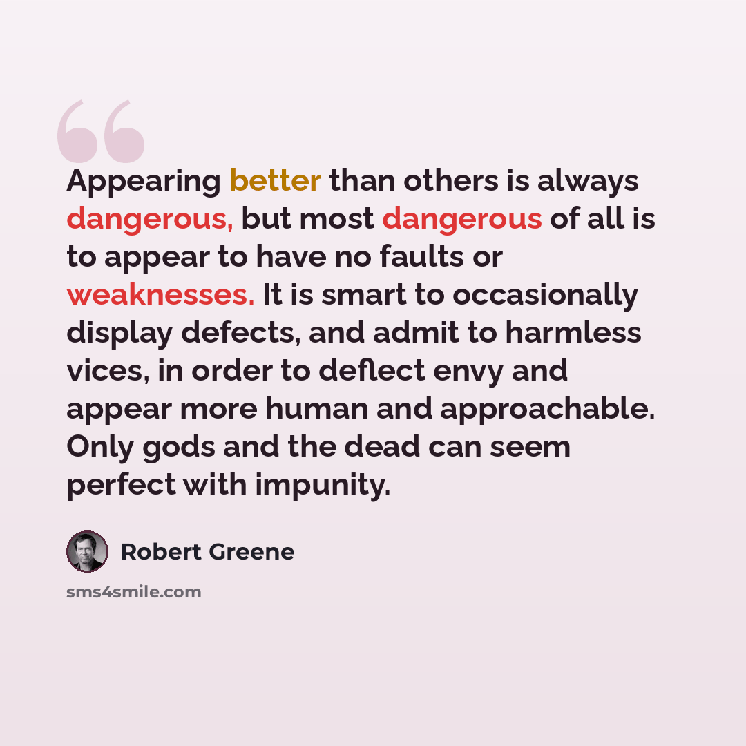 “Appearing better than others is always dangerous, but most dangerous of all is to appear to have no faults or weaknesses. It is smart to occasionally display defects, and admit to harmless vices, in order to deflect envy and appear more human and approachable. Only gods and the dead can seem…” quote by Robert Greene
