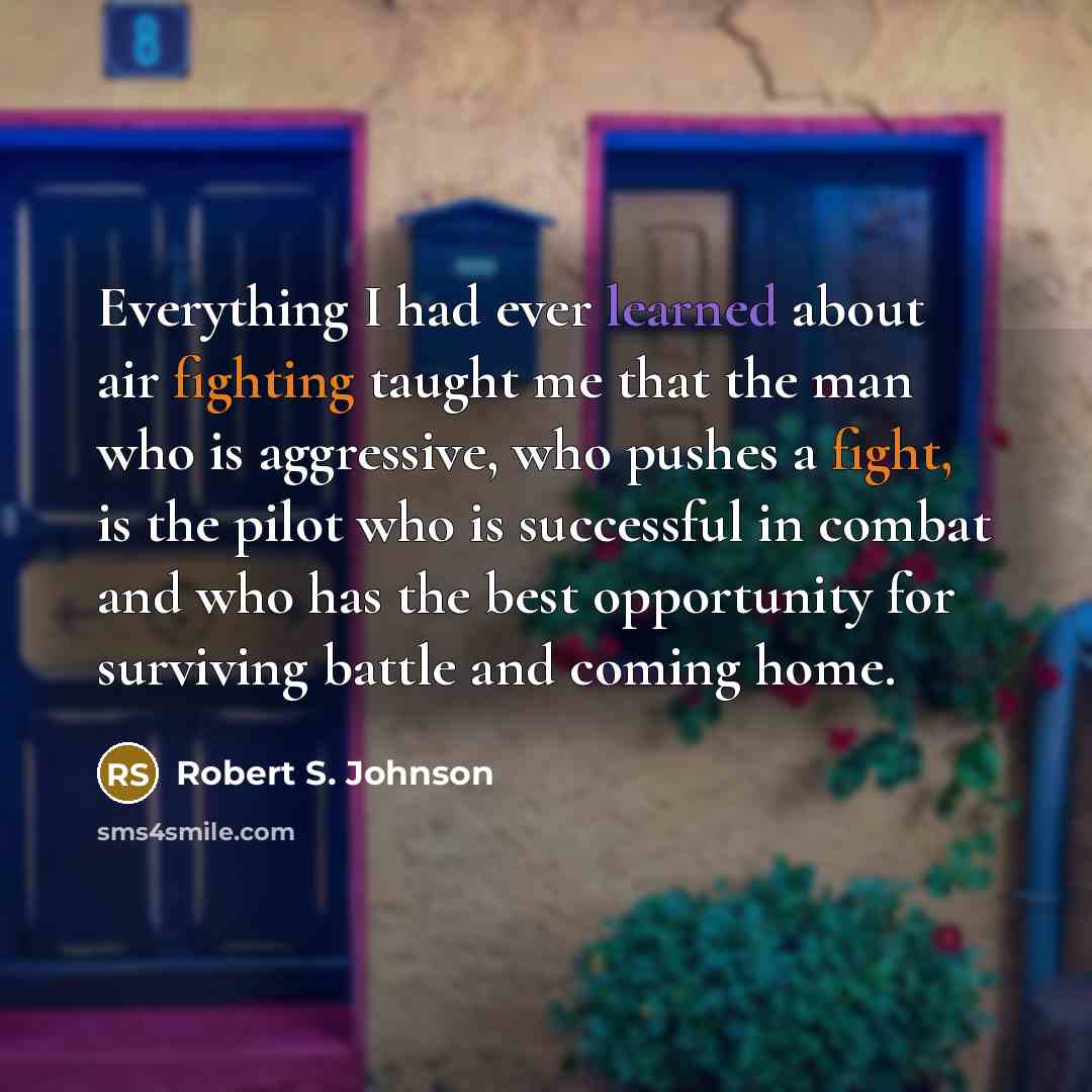 “Everything I had ever learned about air fighting taught me that the man who is aggressive, who pushes a fight, is the pilot who is successful in combat and who has the best opportunity for surviving battle and coming home.” quote by Robert S. Johnson