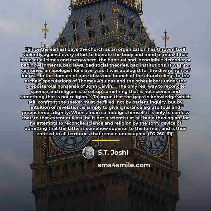“Since the earliest days the church as an organization has thrown itself violently against every effort to liberate the body and mind of man. It has been, at all times and everywhere, the habitual and incorrigible defender of bad governments, bad laws, bad social theories, bad institutions. It was…” quote by S.T. Joshi