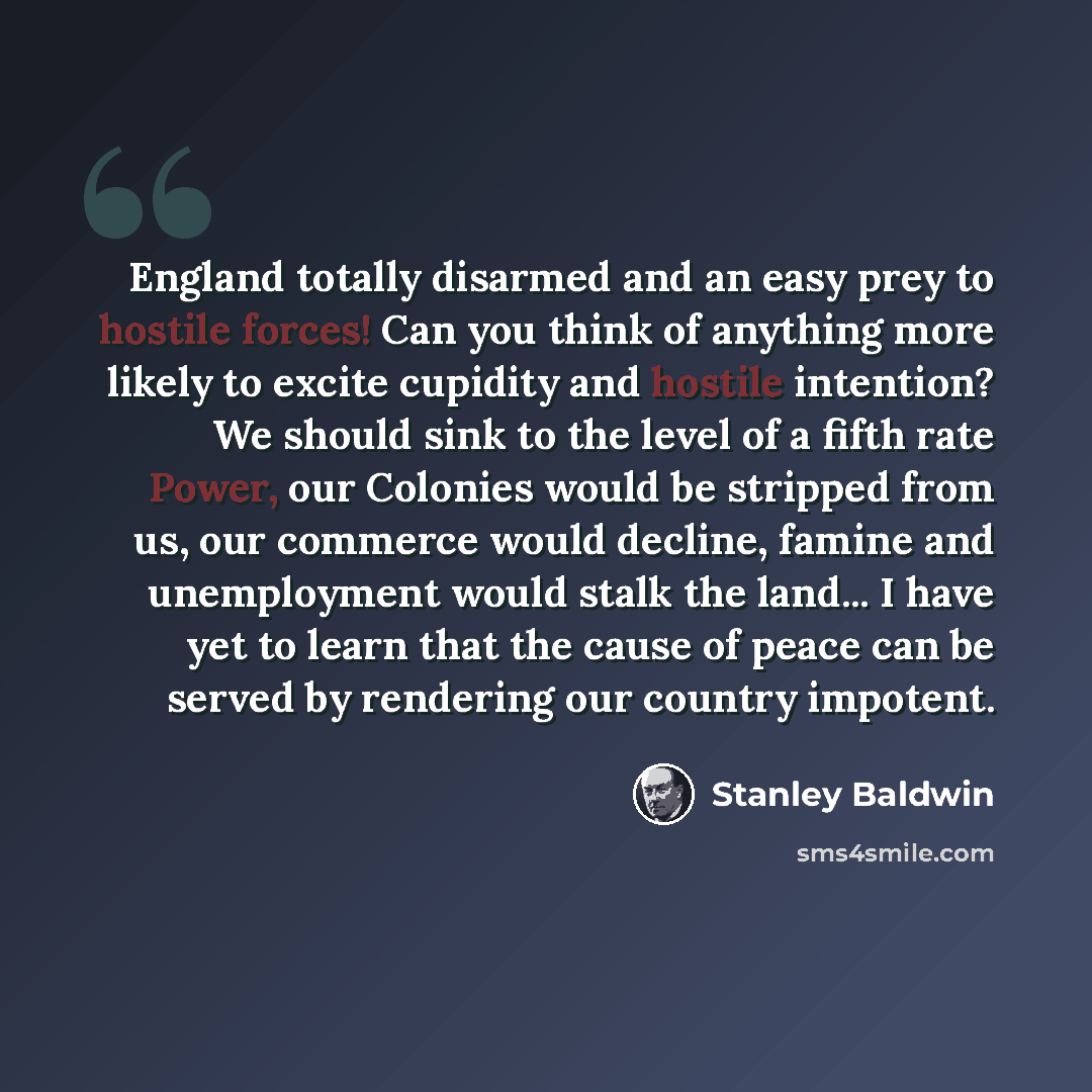 “England totally disarmed and an easy prey to hostile forces! Can you think of anything more likely to excite cupidity and hostile intention? We should sink to the level of a fifth rate Power, our Colonies would be stripped from us, our commerce would decline, famine and unemployment would stalk…” quote by Stanley Baldwin