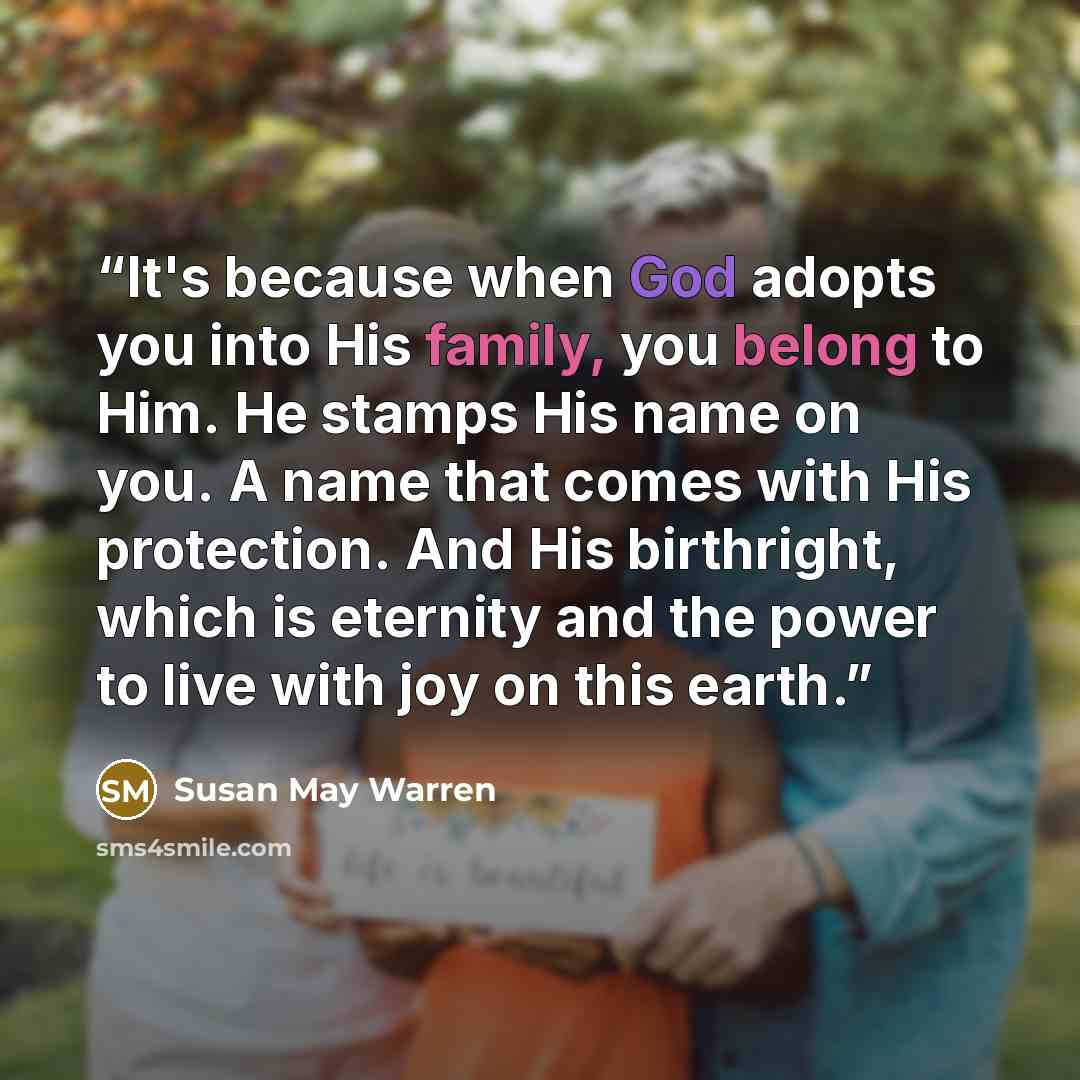 “It's because when God adopts you into His family, you belong to Him. He stamps His name on you. A name that comes with His protection. And His birthright, which is eternity and the power to live with joy on this earth.” quote by Susan May Warren
