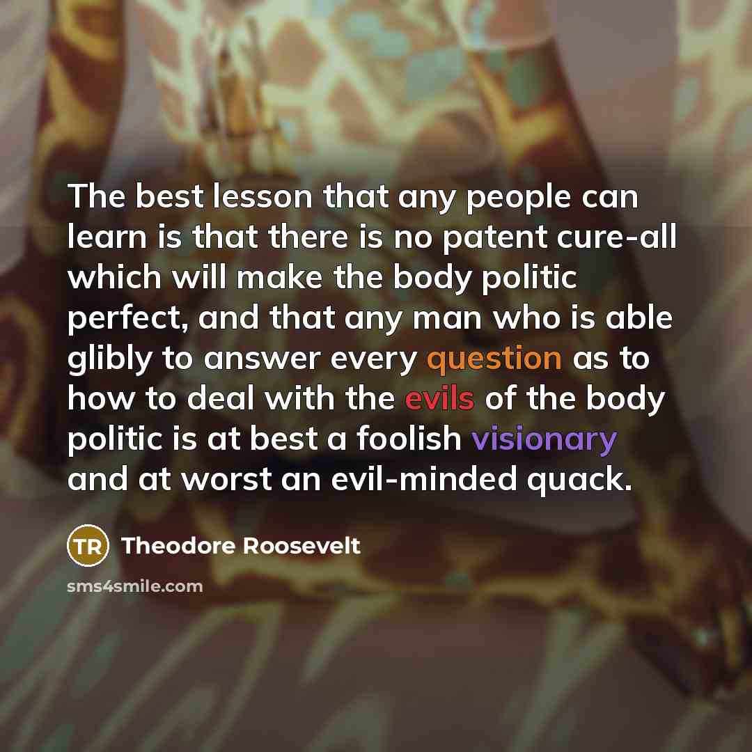 “The best lesson that any people can learn is that there is no patent cure-all which will make the body politic perfect, and that any man who is able glibly to answer every question as to how to deal with the evils of the body politic is at best a foolish visionary and at worst an evil-minded quack.” quote by Theodore Roosevelt