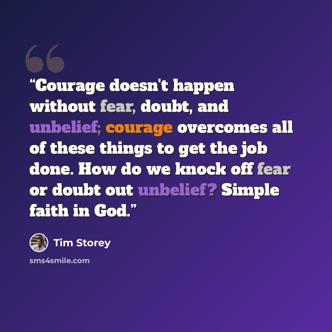 “Courage doesn't happen without fear, doubt, and unbelief; courage overcomes all of these things to get the job done. How do we knock off fear or doubt out unbelief? Simple faith in God.” quote by Tim Storey