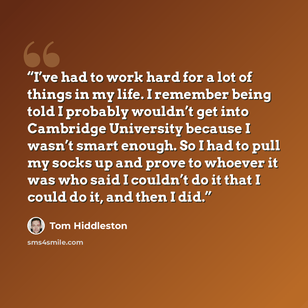 “I’ve had to work hard for a lot of things in my life. I remember being told I probably wouldn’t get into Cambridge University because I wasn’t smart enough. So I had to pull my socks up and prove to whoever it was who said I couldn’t do it that I could do it, and then I did.” quote by Tom Hiddleston