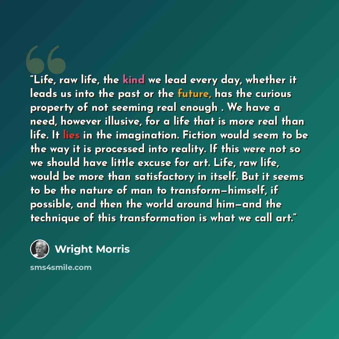 “Life, raw life, the kind we lead every day, whether it leads us into the past or the future, has the curious property of not seeming real enough . We have a need, however illusive, for a life that is more real than life. It lies in the imagination. Fiction would seem to be the way it is processed…” quote by Wright Morris