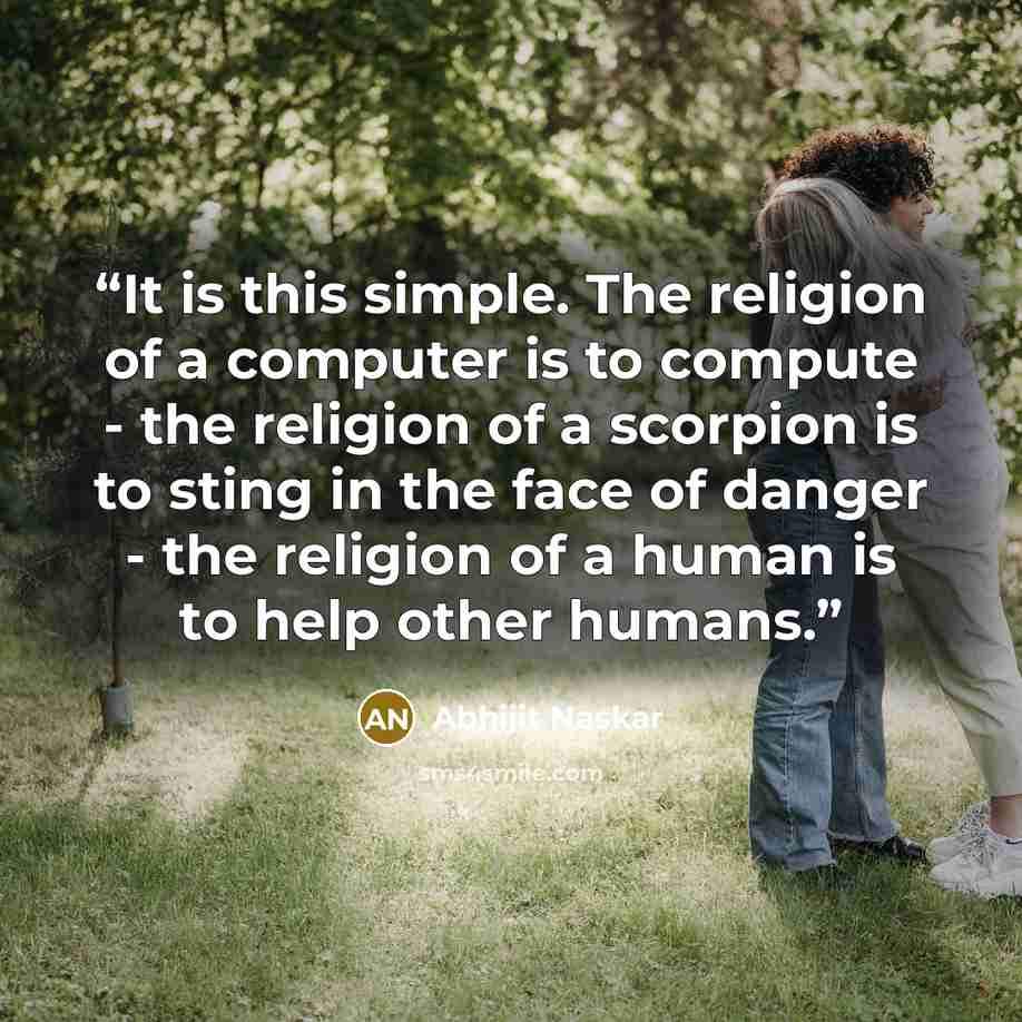 “It is this simple. The religion of a computer is to compute - the religion of a scorpion is to sting in the face of danger - the religion of a human is to help other humans.” quote by Abhijit Naskar