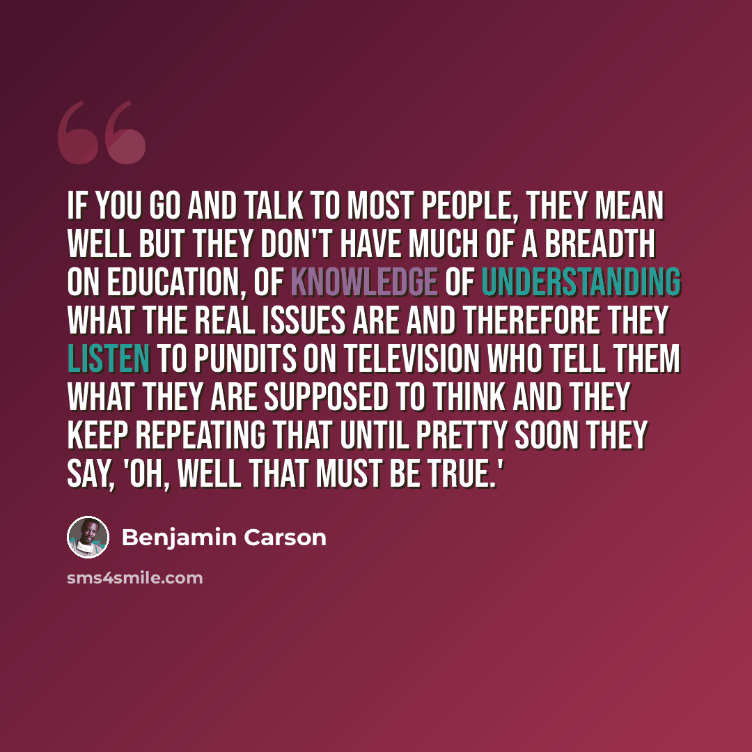 “If you go and talk to most people, they mean well but they don't have much of a breadth on education, of knowledge of understanding what the real issues are and therefore they listen to pundits on television who tell them what they are supposed to think and they keep repeating that until pretty…” quote by Benjamin Carson