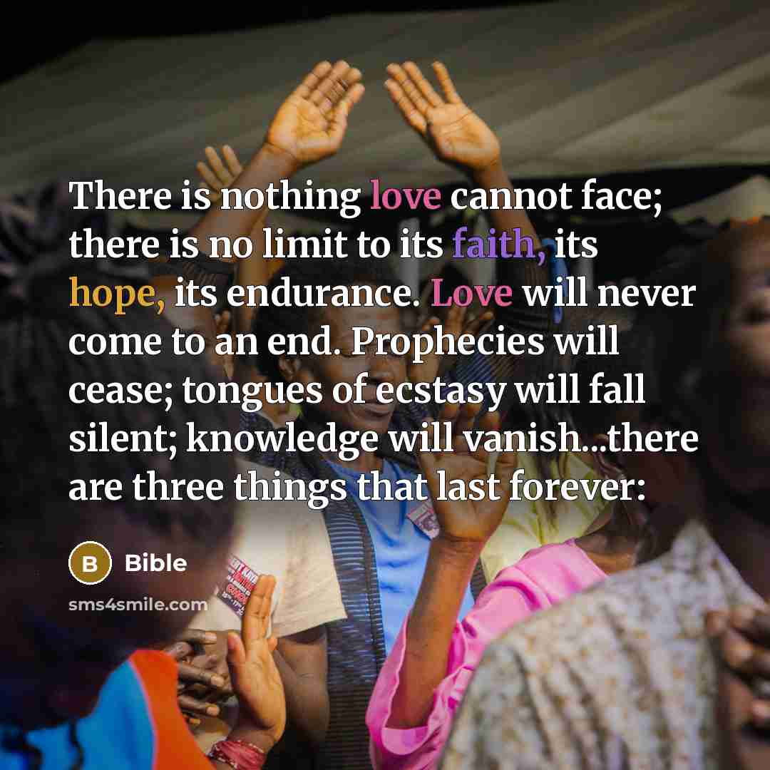 “There is nothing love cannot face; there is no limit to its faith, its hope, its endurance. Love will never come to an end. Prophecies will cease; tongues of ecstasy will fall silent; knowledge will vanish...there are three things that last forever:” quote by Bible