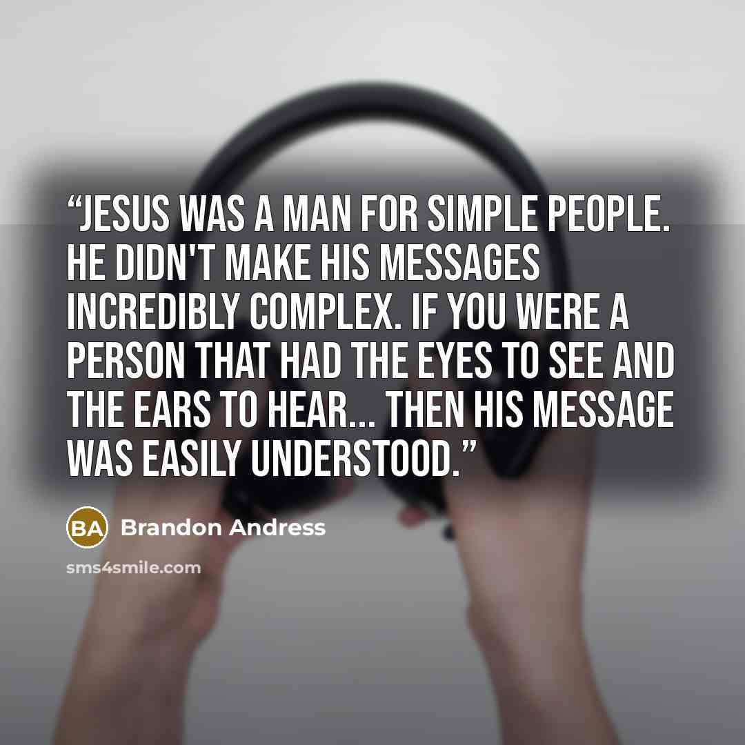“Jesus was a man for simple people. He didn't make his messages incredibly complex. If you were a person that had the eyes to see and the ears to hear... then his message was easily understood.” quote by Brandon Andress