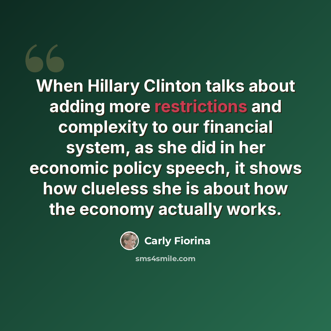 “When Hillary Clinton talks about adding more restrictions and complexity to our financial system, as she did in her economic policy speech, it shows how clueless she is about how the economy actually works.” quote by Carly Fiorina