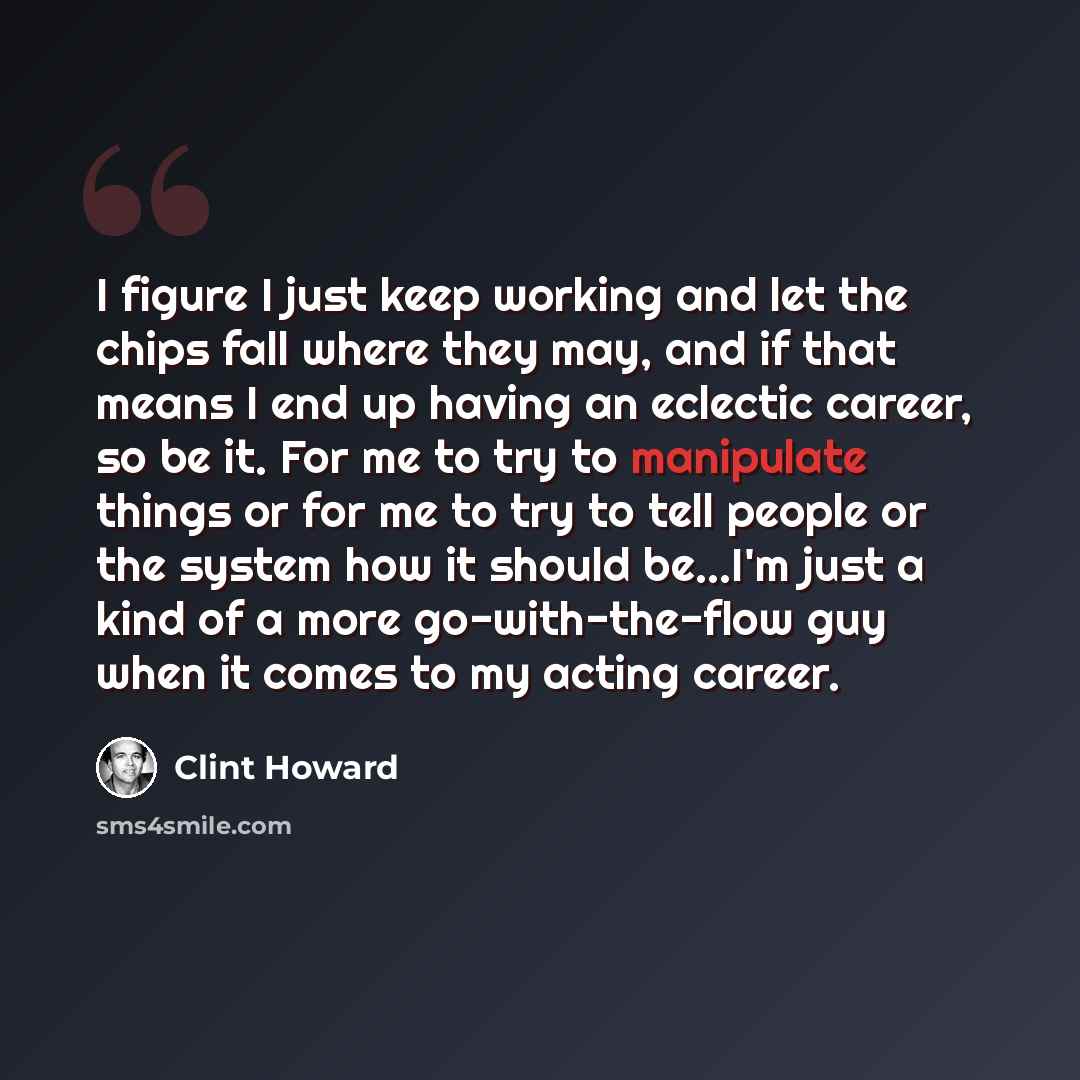 “I figure I just keep working and let the chips fall where they may, and if that means I end up having an eclectic career, so be it. For me to try to manipulate things or for me to try to tell people or the system how it should be...I'm just a kind of a more go-with-the-flow guy when it comes to my…” quote by Clint Howard