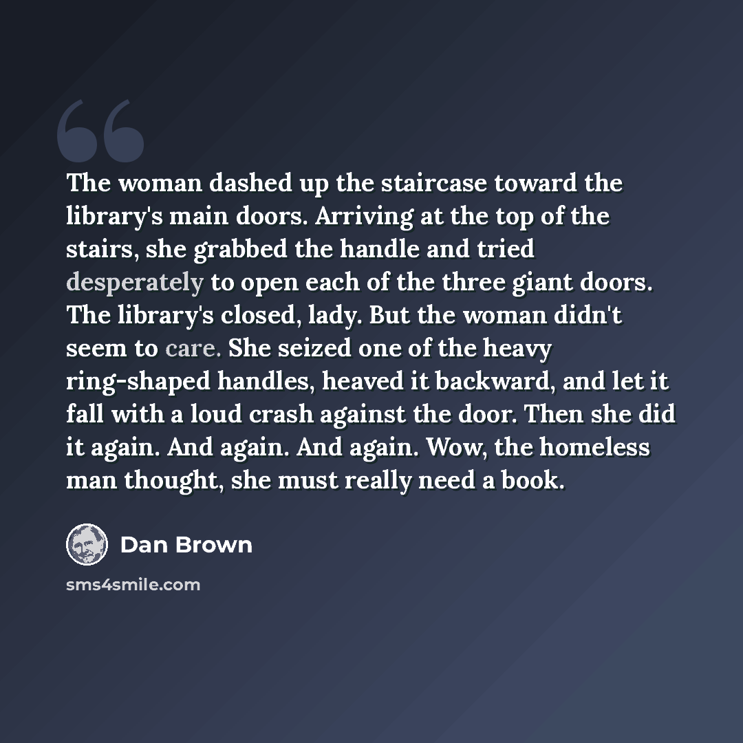 “The woman dashed up the staircase toward the library's main doors. Arriving at the top of the stairs, she grabbed the handle and tried desperately to open each of the three giant doors. The library's closed, lady. But the woman didn't seem to care. She seized one of the heavy ring-shaped handles…” quote by Dan Brown