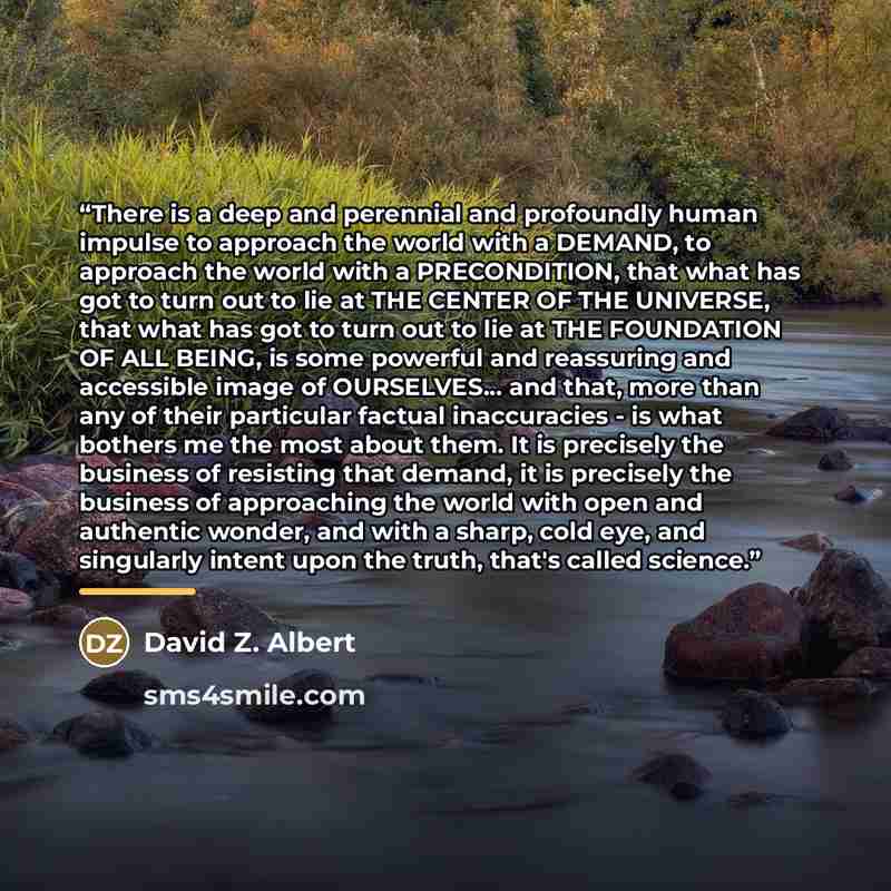 “There is a deep and perennial and profoundly human impulse to approach the world with a DEMAND, to approach the world with a PRECONDITION, that what has got to turn out to lie at THE CENTER OF THE UNIVERSE, that what has got to turn out to lie at THE FOUNDATION OF ALL BEING, is some powerful and…” quote by Anonymous