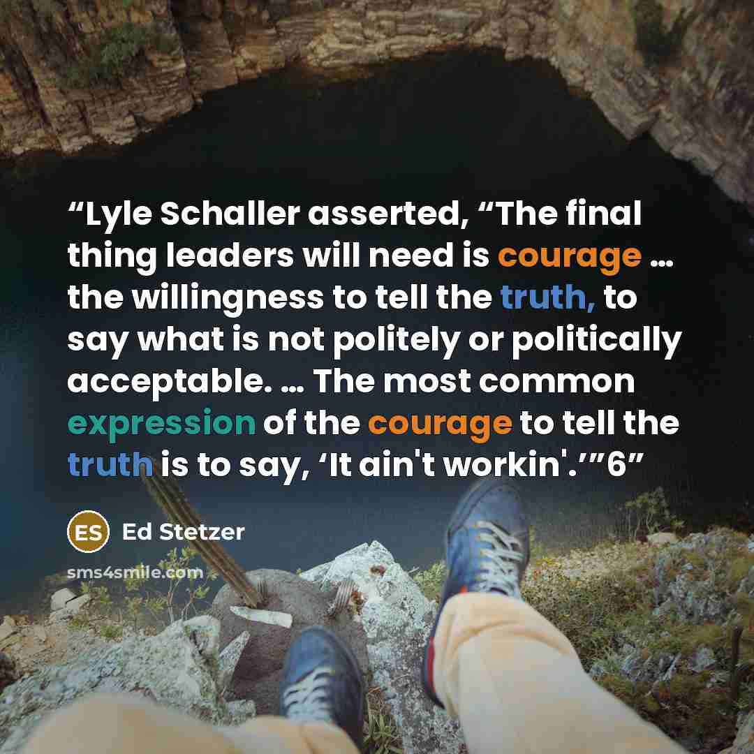 “Lyle Schaller asserted, “The final thing leaders will need is courage … the willingness to tell the truth, to say what is not politely or politically acceptable. … The most common expression of the courage to tell the truth is to say, ‘It ain't workin'.’”6” quote by Ed Stetzer