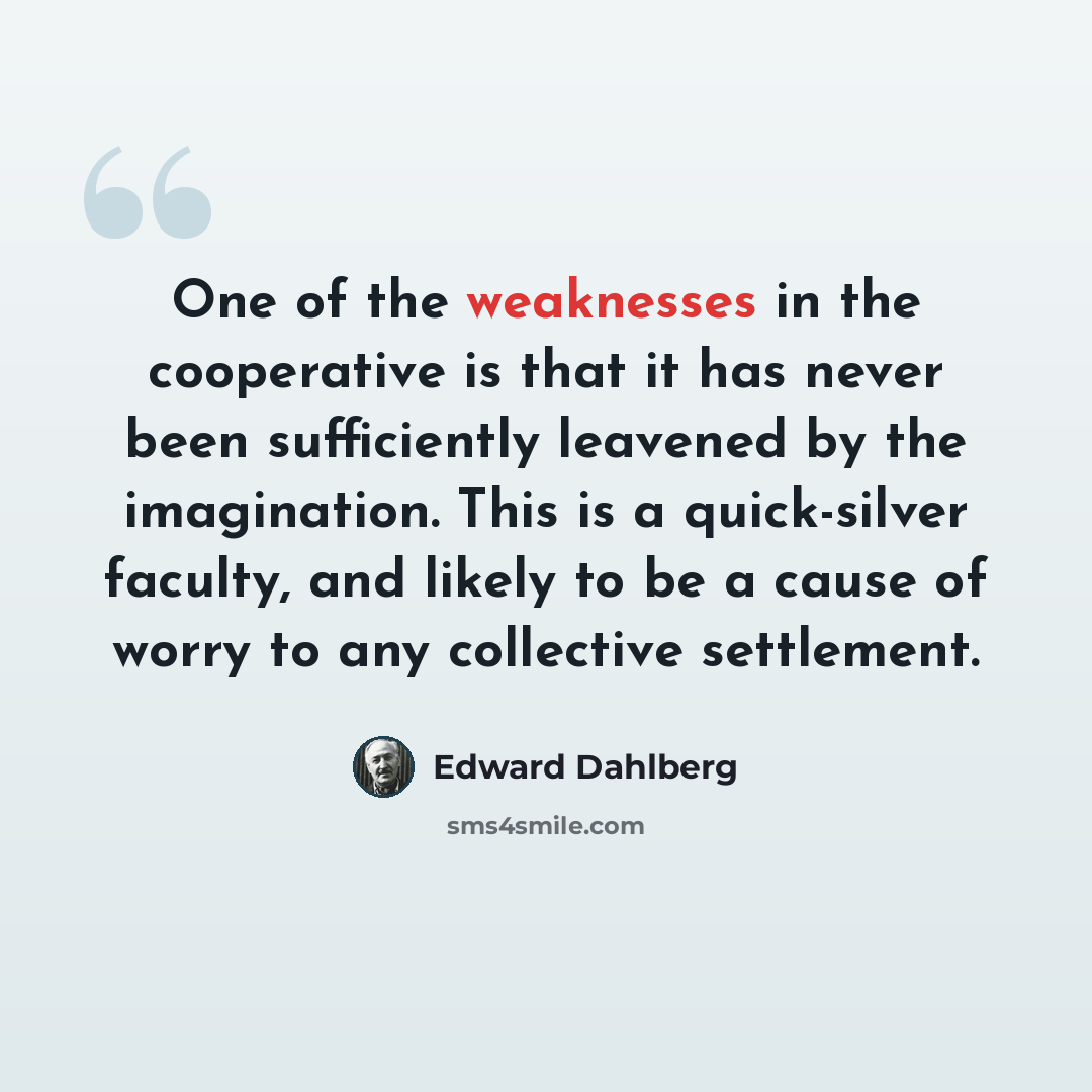 “One of the weaknesses in the cooperative is that it has never been sufficiently leavened by the imagination. This is a quick-silver faculty, and likely to be a cause of worry to any collective settlement.” quote by Edward Dahlberg