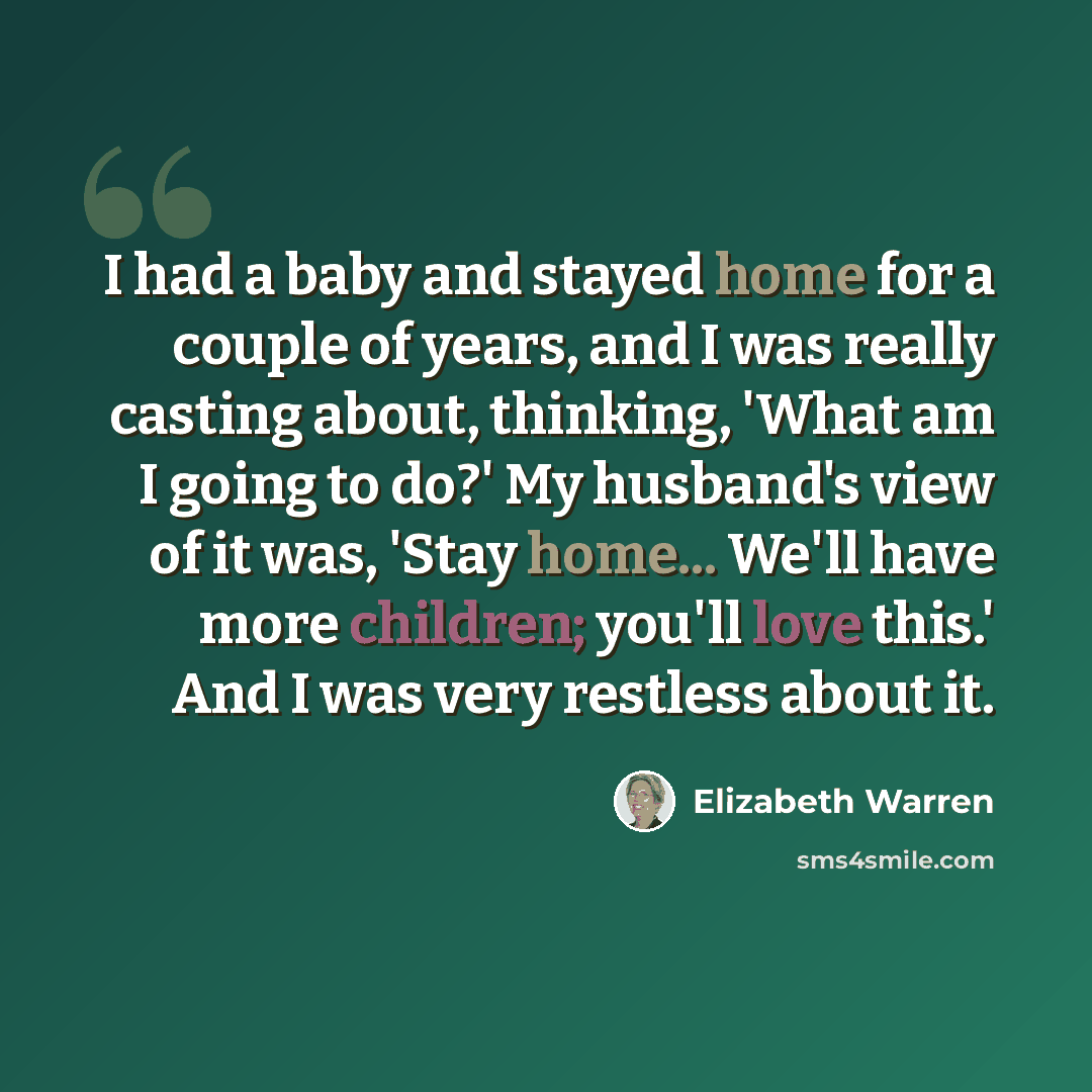 “I had a baby and stayed home for a couple of years, and I was really casting about, thinking, 'What am I going to do?' My husband's view of it was, 'Stay home... We'll have more children; you'll love this.' And I was very restless about it.” quote by Elizabeth Warren