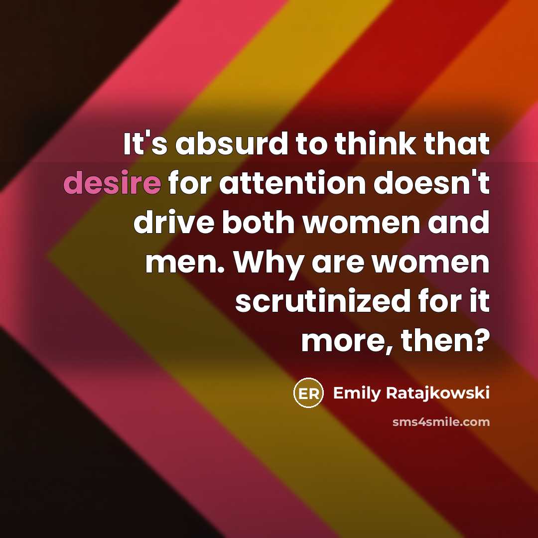 “It's absurd to think that desire for attention doesn't drive both women and men. Why are women scrutinized for it more, then?” quote by Emily Ratajkowski