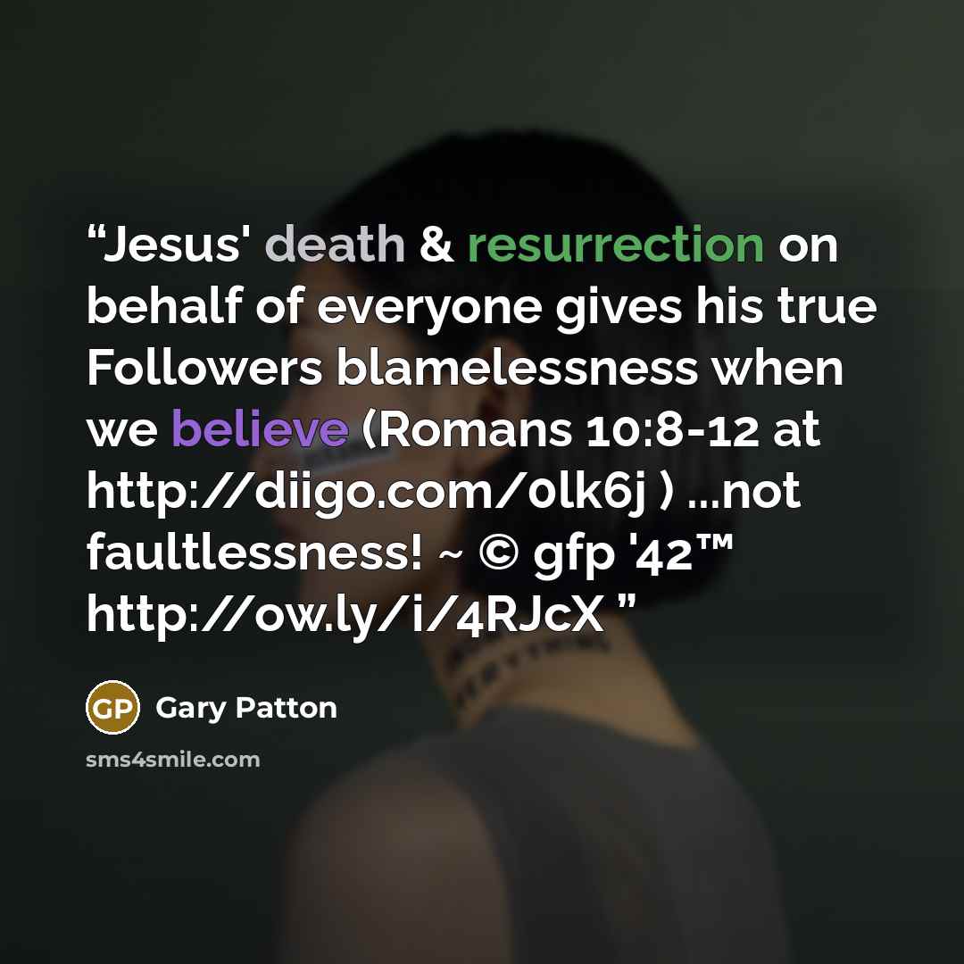 “Jesus' death & resurrection on behalf of everyone gives his true Followers blamelessness when we believe (Romans 10:8-12 at http://diigo.com/0lk6j ) ...not faultlessness! ~ © gfp '42™ http://ow.ly/i/4RJcX” quote by Gary Patton