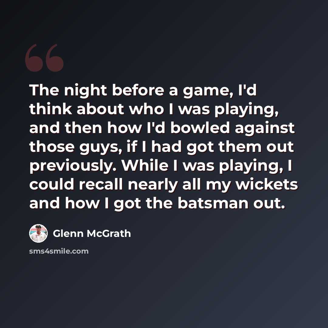 “The night before a game, I'd think about who I was playing, and then how I'd bowled against those guys, if I had got them out previously. While I was playing, I could recall nearly all my wickets and how I got the batsman out.” quote by Glenn McGrath