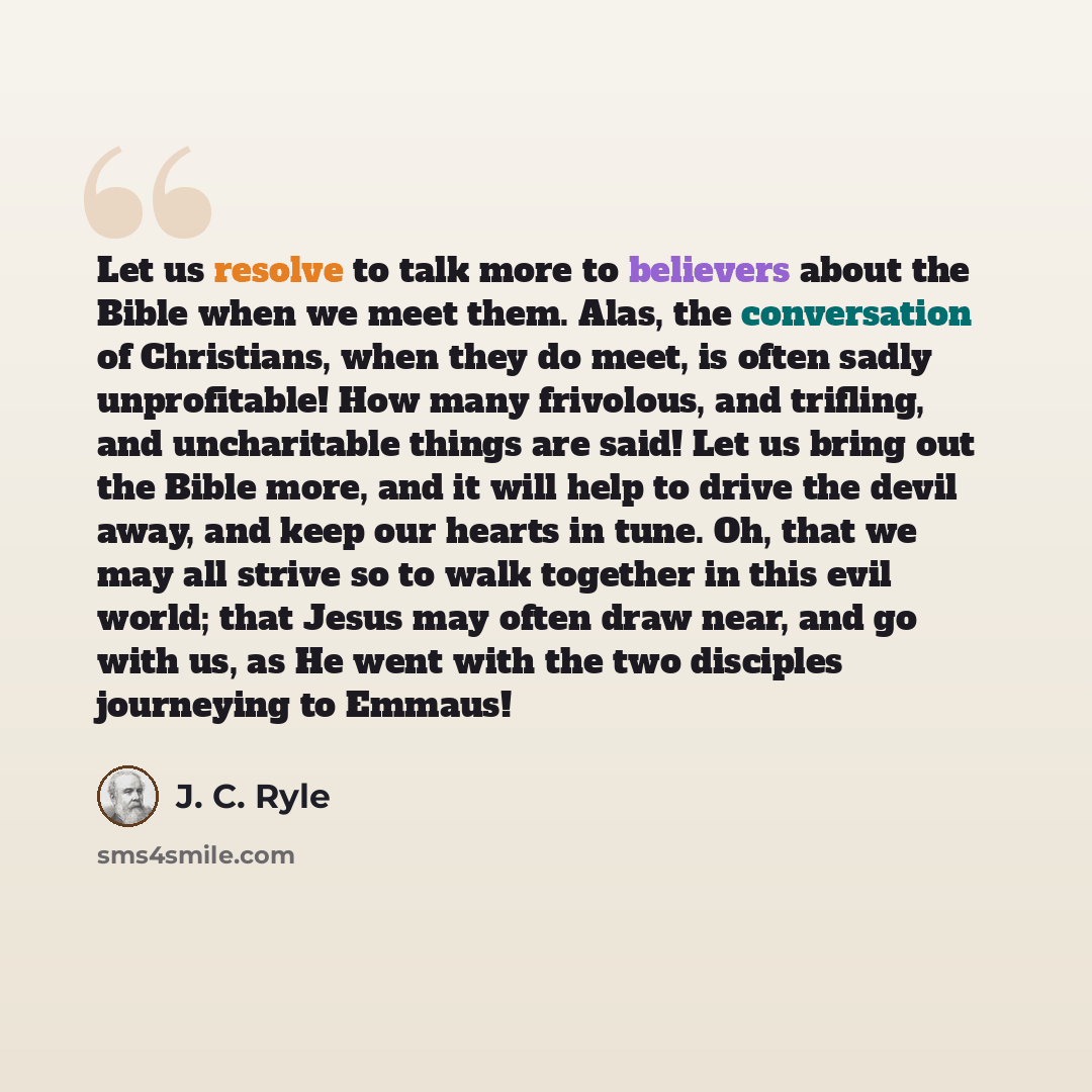 “Let us resolve to talk more to believers about the Bible when we meet them. Alas, the conversation of Christians, when they do meet, is often sadly unprofitable! How many frivolous, and trifling, and uncharitable things are said! Let us bring out the Bible more, and it will help to drive the devil…” quote by J. C. Ryle