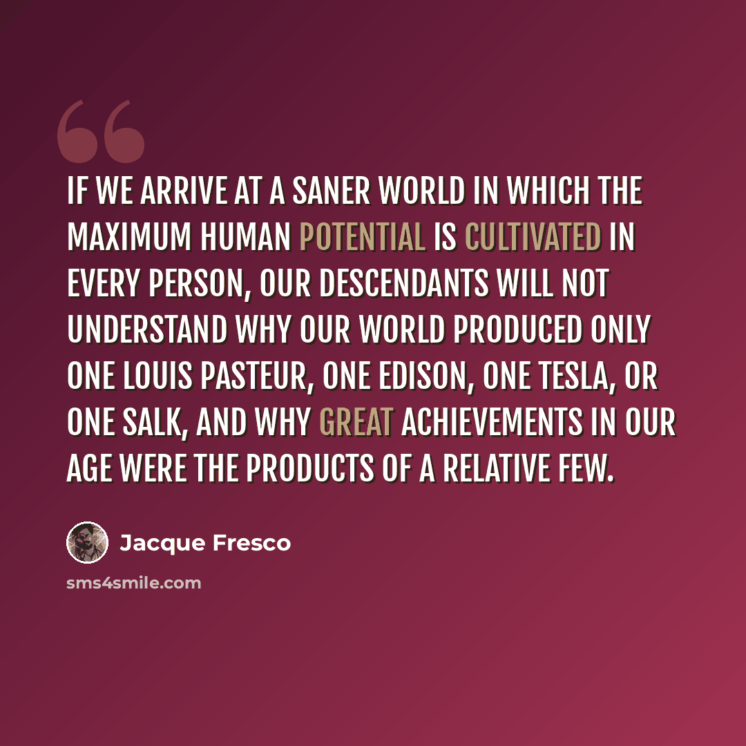 “If we arrive at a saner world in which the maximum human potential is cultivated in every person, our descendants will not understand why our world produced only one Louis Pasteur, one Edison, one Tesla, or one Salk, and why great achievements in our age were the products of a relative few.” quote by Jacque Fresco