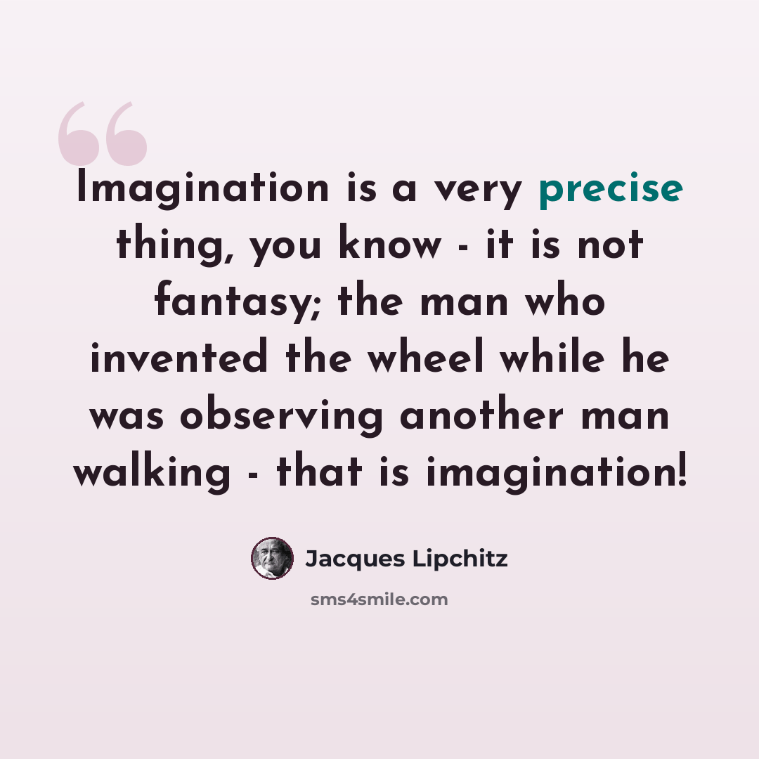 “Imagination is a very precise thing, you know - it is not fantasy; the man who invented the wheel while he was observing another man walking - that is imagination!” quote by Jacques Lipchitz
