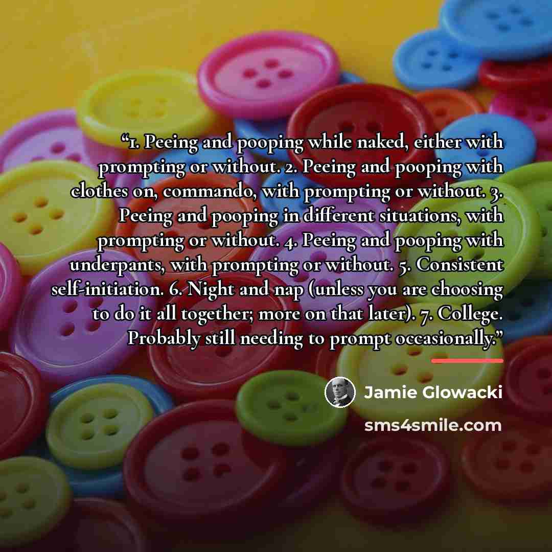 “1. Peeing and pooping while naked, either with prompting or without. 2. Peeing and pooping with clothes on, commando, with prompting or without. 3. Peeing and pooping in different situations, with prompting or without. 4. Peeing and pooping with underpants, with prompting or without. 5. Consistent…” quote by Jamie Glowacki