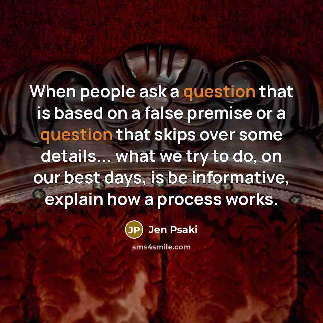 “When people ask a question that is based on a false premise or a question that skips over some details... what we try to do, on our best days, is be informative, explain how a process works.” quote by Jen Psaki