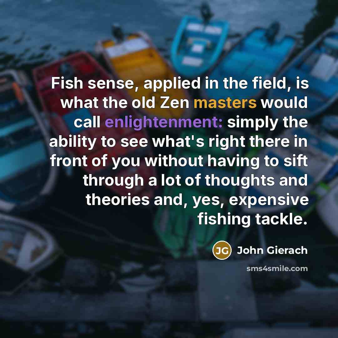 “Fish sense, applied in the field, is what the old Zen masters would call enlightenment: simply the ability to see what's right there in front of you without having to sift through a lot of thoughts and theories and, yes, expensive fishing tackle.” quote by John Gierach