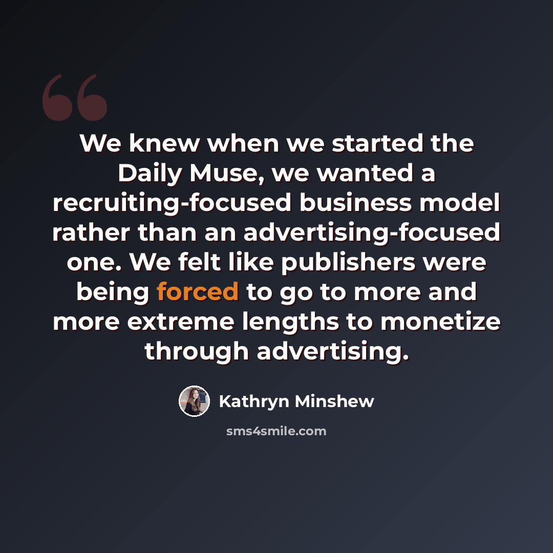 “We knew when we started the Daily Muse, we wanted a recruiting-focused business model rather than an advertising-focused one. We felt like publishers were being forced to go to more and more extreme lengths to monetize through advertising.” quote by Kathryn Minshew