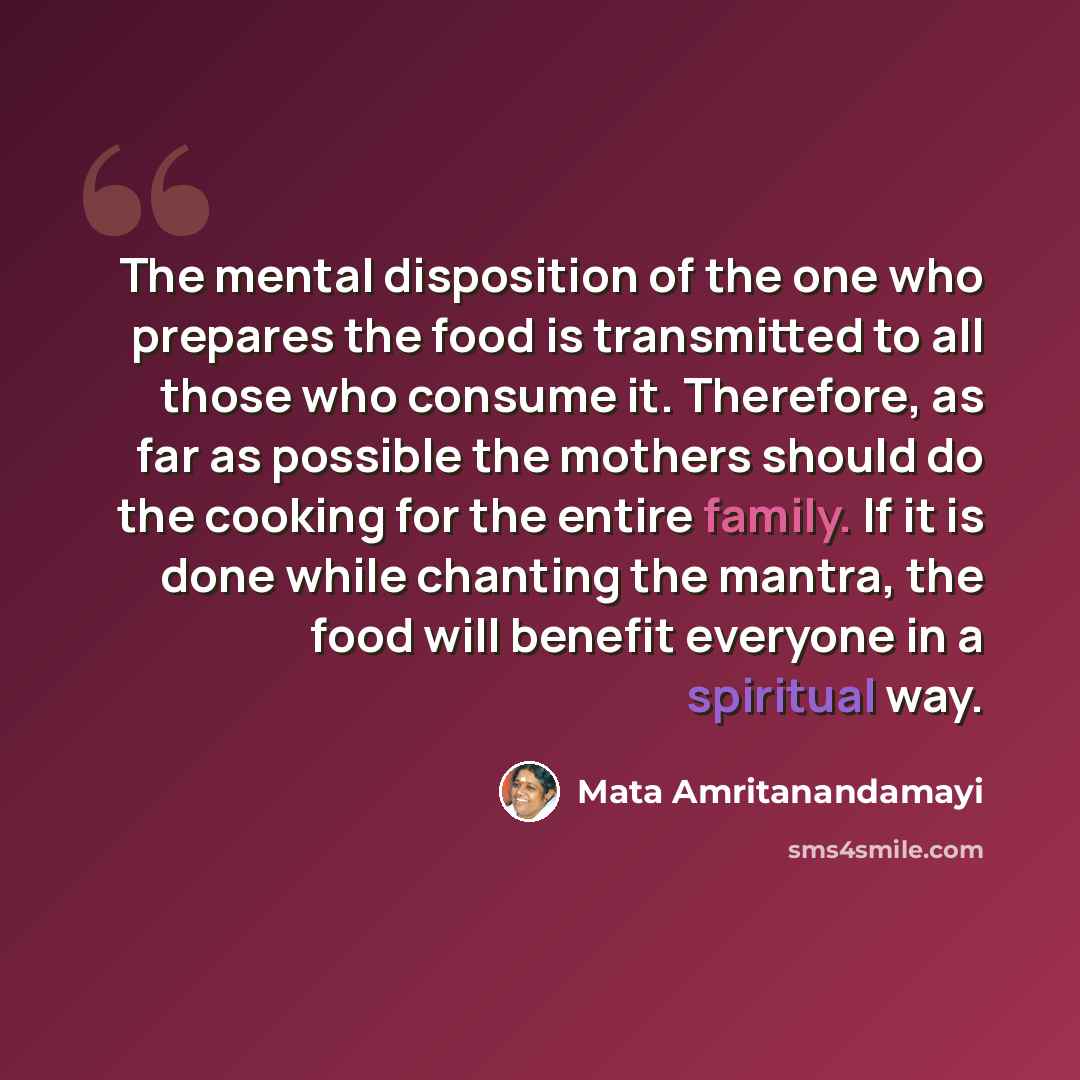 “The mental disposition of the one who prepares the food is transmitted to all those who consume it. Therefore, as far as possible the mothers should do the cooking for the entire family. If it is done while chanting the mantra, the food will benefit everyone in a spiritual way.” quote by Mata Amritanandamayi