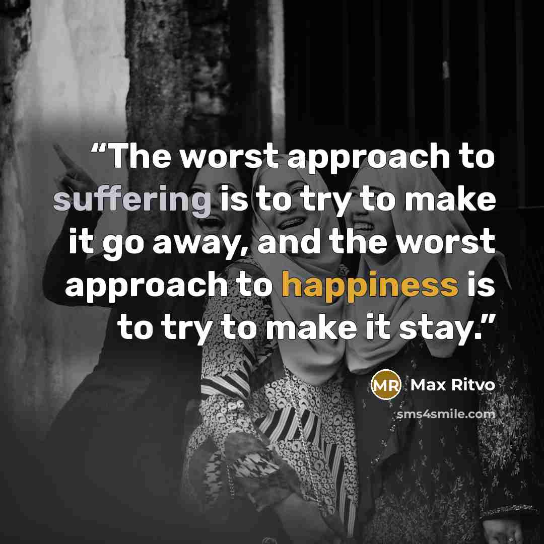 “The worst approach to suffering is to try to make it go away, and the worst approach to happiness is to try to make it stay.” quote by Max Ritvo